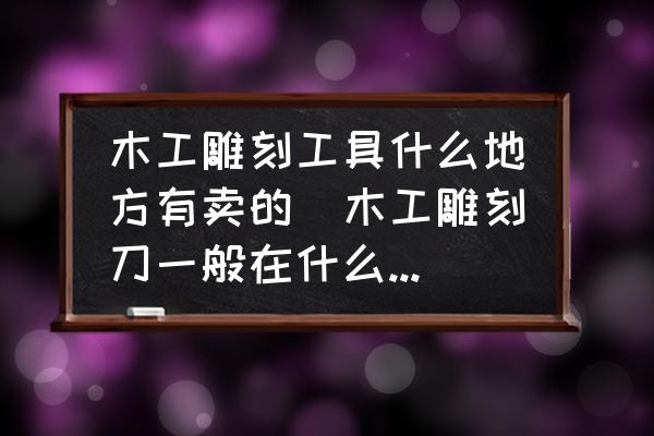 木工雕刻工具什么地方有賣的(木工雕刻刀一般在什么地方有得賣？)